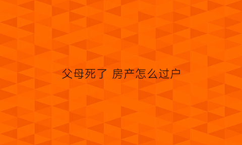 父母死了房产怎么过户(父母去逝了房产怎么过户)